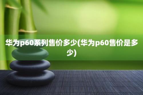 华为p60系列售价多少(华为p60售价是多少)