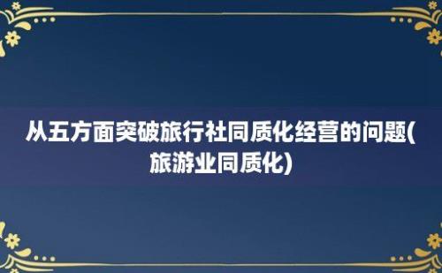 从五方面突破旅行社同质化经营的问题(旅游业同质化)