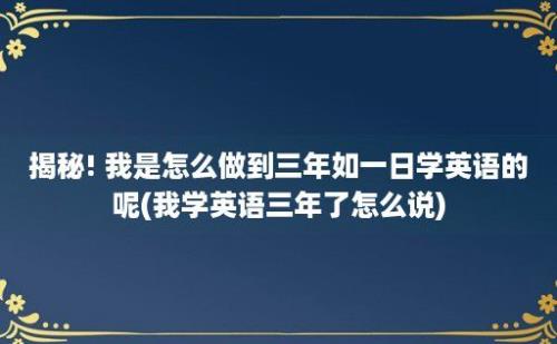 揭秘! 我是怎么做到三年如一日学英语的呢(我学英语三年了怎么说)