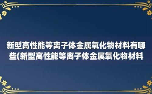 新型高性能等离子体金属氧化物材料有哪些(新型高性能等离子体金属氧化物材料应用)