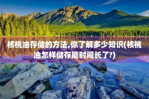 核桃油存储的方法,你了解多少知识(核桃油怎样储存能时间长了?)