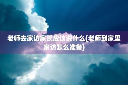 老师去家访家长应该说什么(老师到家里家访怎么准备)