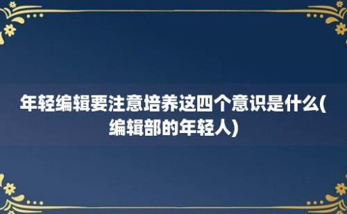 年轻编辑要注意培养这四个意识是什么(编辑部的年轻人)