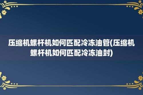 压缩机螺杆机如何匹配冷冻油管(压缩机螺杆机如何匹配冷冻油封)