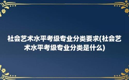 社会艺术水平考级专业分类要求(社会艺术水平考级专业分类是什么)