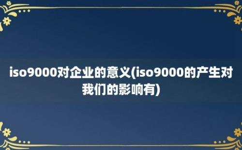 iso9000对企业的意义(iso9000的产生对我们的影响有)