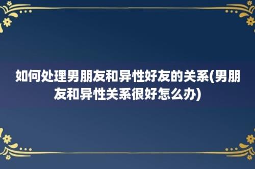 如何处理男朋友和异性好友的关系(男朋友和异性关系很好怎么办)