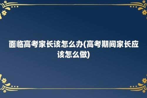 面临高考家长该怎么办(高考期间家长应该怎么做)