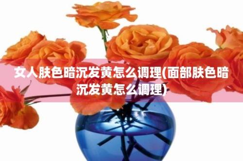 女人肤色暗沉发黄怎么调理(面部肤色暗沉发黄怎么调理)