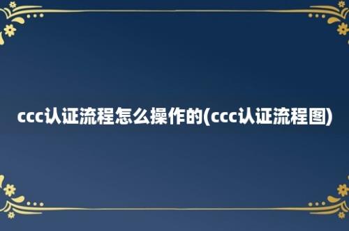 ccc认证流程怎么操作的(ccc认证流程图)