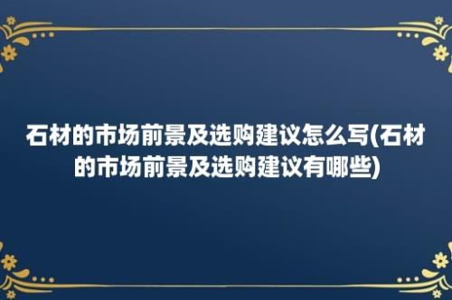 石材的市场前景及选购建议怎么写(石材的市场前景及选购建议有哪些)