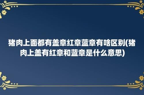 猪肉上面都有盖章红章蓝章有啥区别(猪肉上盖有红章和蓝章是什么意思)