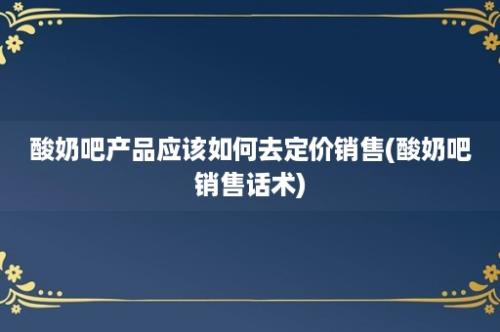 酸奶吧产品应该如何去定价销售(酸奶吧销售话术)