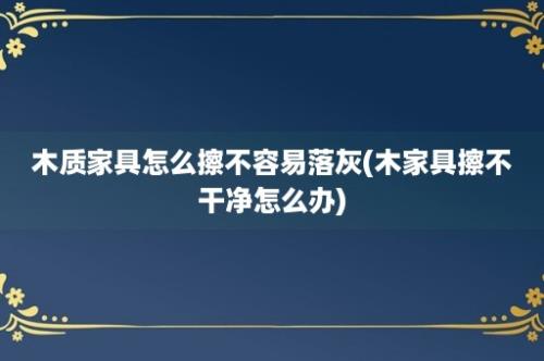 木质家具怎么擦不容易落灰(木家具擦不干净怎么办)