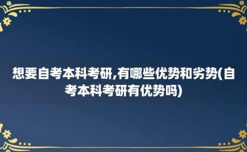 想要自考本科考研,有哪些优势和劣势(自考本科考研有优势吗)