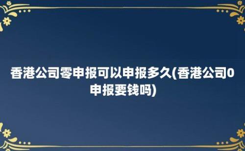 香港公司零申报可以申报多久(香港公司0申报要钱吗)