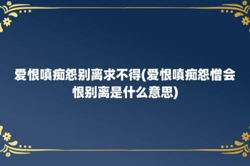 爱恨嗔痴怨别离求不得(爱恨嗔痴怨憎会恨别离是什么意思)