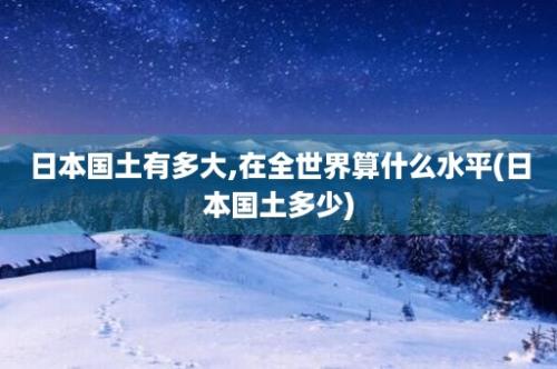 日本国土有多大,在全世界算什么水平(日本国土多少)