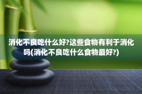 消化不良吃什么好?这些食物有利于消化吗(消化不良吃什么食物最好?)