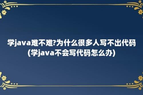 学java难不难?为什么很多人写不出代码(学java不会写代码怎么办)