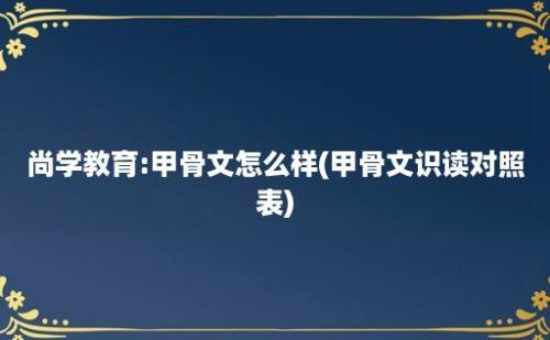 尚学教育:甲骨文怎么样(甲骨文识读对照表)