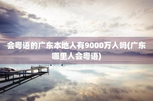 会粤语的广东本地人有9000万人吗(广东哪里人会粤语)