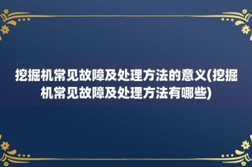 挖掘机常见故障及处理方法的意义(挖掘机常见故障及处理方法有哪些)