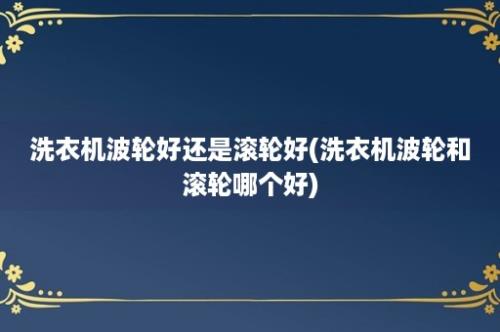 洗衣机波轮好还是滚轮好(洗衣机波轮和滚轮哪个好)