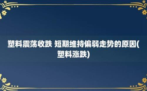 塑料震荡收跌 短期维持偏弱走势的原因(塑料涨跌)