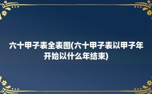 六十甲子表全表图(六十甲子表以甲子年开始以什么年结束)