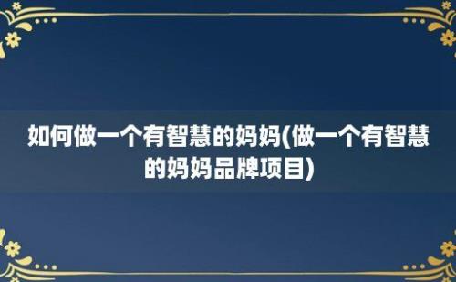 如何做一个有智慧的妈妈(做一个有智慧的妈妈品牌项目)