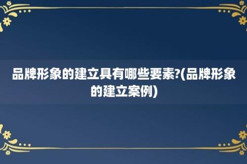 品牌形象的建立具有哪些要素?(品牌形象的建立案例)