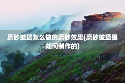 磨砂玻璃怎么做的磨砂效果(磨砂玻璃是如何制作的)