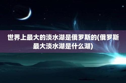 世界上最大的淡水湖是俄罗斯的(俄罗斯最大淡水湖是什么湖)