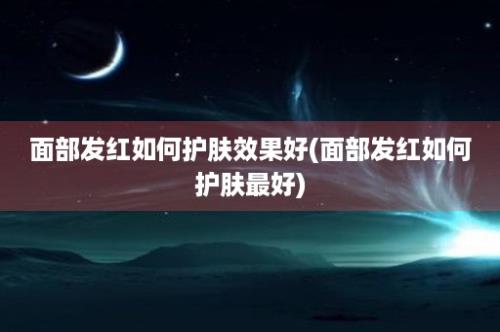 面部发红如何护肤效果好(面部发红如何护肤最好)