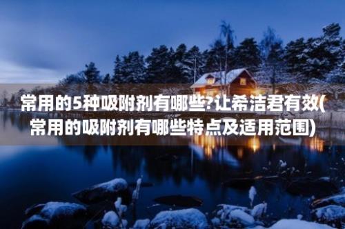 常用的5种吸附剂有哪些?让希洁君有效(常用的吸附剂有哪些特点及适用范围)