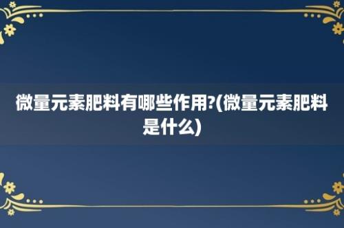 微量元素肥料有哪些作用?(微量元素肥料是什么)