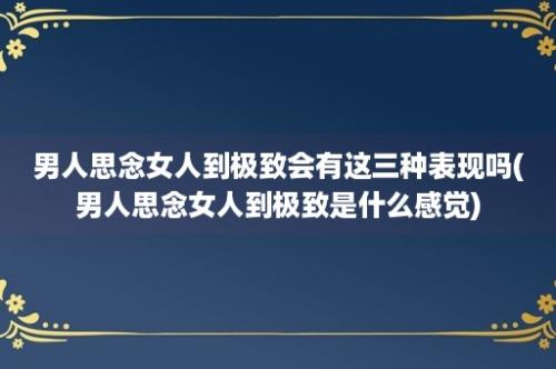 男人思念女人到极致会有这三种表现吗(男人思念女人到极致是什么感觉)