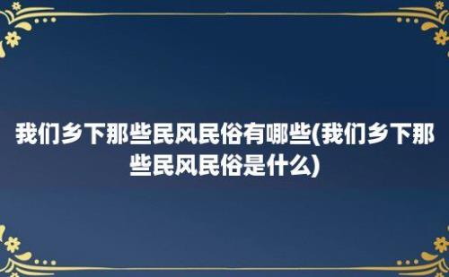 我们乡下那些民风民俗有哪些(我们乡下那些民风民俗是什么)