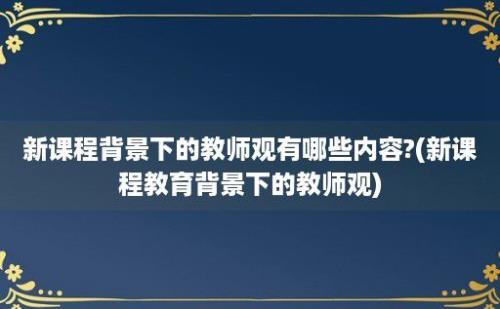 新课程背景下的教师观有哪些内容?(新课程教育背景下的教师观)