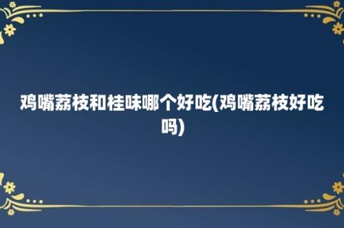 鸡嘴荔枝和桂味哪个好吃(鸡嘴荔枝好吃吗)