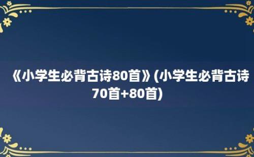 《小学生必背古诗80首》(小学生必背古诗70首+80首)