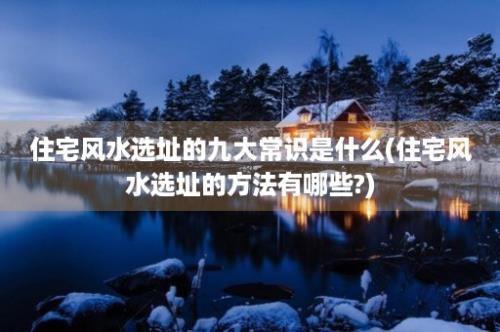 住宅风水选址的九大常识是什么(住宅风水选址的方法有哪些?)