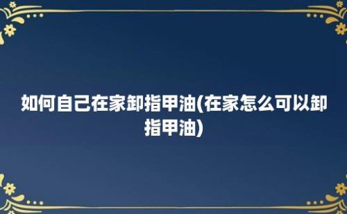 如何自己在家卸指甲油(在家怎么可以卸指甲油)