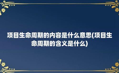 项目生命周期的内容是什么意思(项目生命周期的含义是什么)