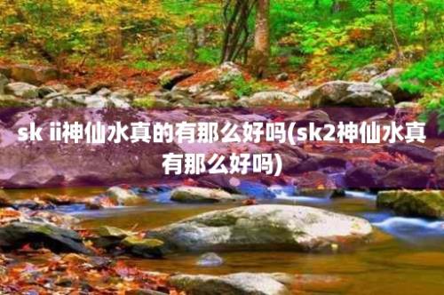 sk ii神仙水真的有那么好吗(sk2神仙水真有那么好吗)