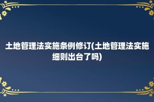 土地管理法实施条例修订(土地管理法实施细则出台了吗)