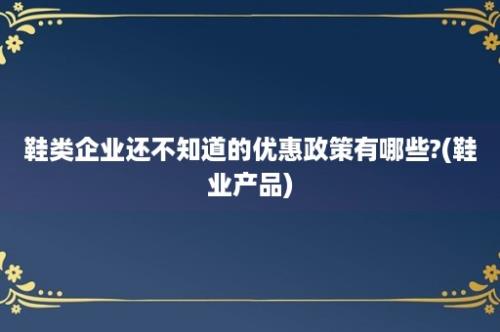 鞋类企业还不知道的优惠政策有哪些?(鞋业产品)