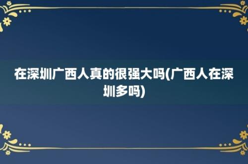 在深圳广西人真的很强大吗(广西人在深圳多吗)