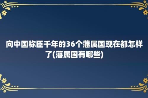 向中国称臣千年的36个藩属国现在都怎样了(藩属国有哪些)